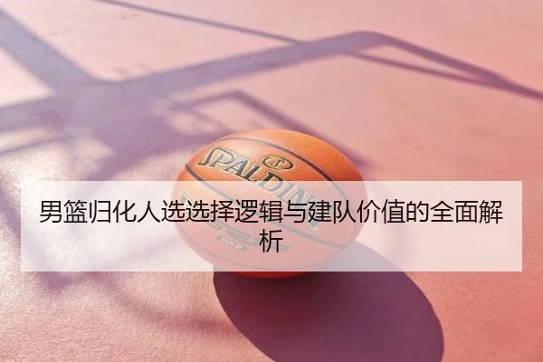 男篮归化人选选择逻辑与建队价值的全面解析