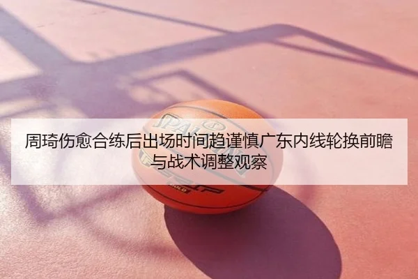 周琦伤愈合练后出场时间趋谨慎广东内线轮换前瞻与战术调整观察