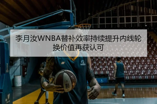 李月汝WNBA替补效率持续提升内线轮换价值再获认可