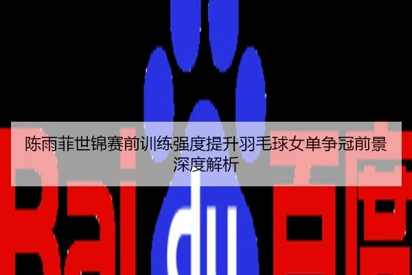 陈雨菲世锦赛前训练强度提升羽毛球女单争冠前景深度解析